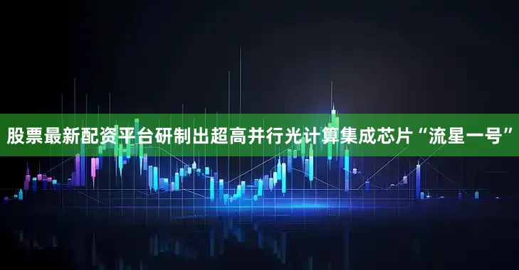 股票最新配资平台研制出超高并行光计算集成芯片“流星一号”