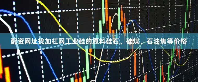 配资网址找加杠网工业硅的原料硅石、硅煤、石油焦等价格