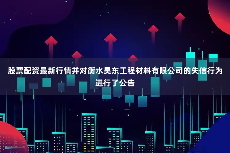 股票配资最新行情并对衡水昊东工程材料有限公司的失信行为进行了公告