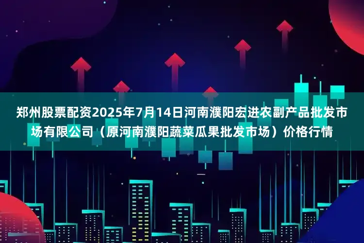 郑州股票配资2025年7月14日河南濮阳宏进农副产品批发市场有限公司(原河南濮阳蔬菜瓜果批发市场)价格行情