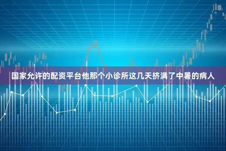 国家允许的配资平台他那个小诊所这几天挤满了中暑的病人