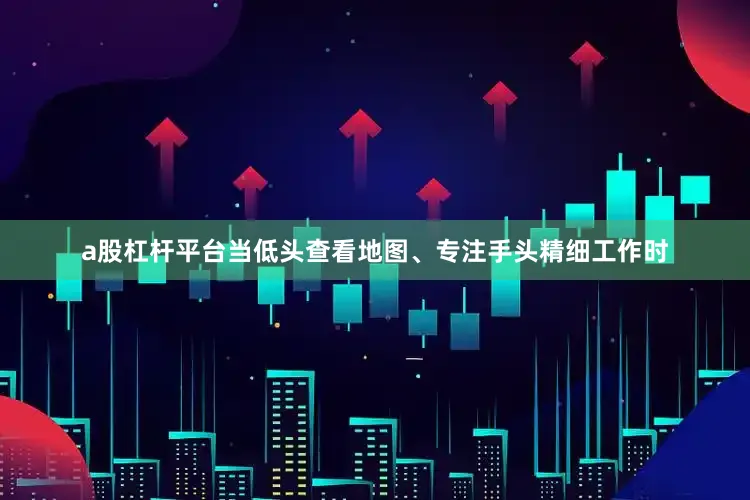 a股杠杆平台当低头查看地图、专注手头精细工作时