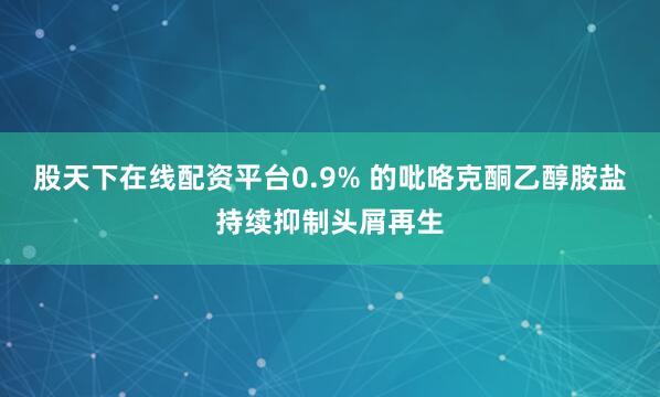股天下在线配资平台0.9% 的吡咯克酮乙醇胺盐持续抑制头屑再生