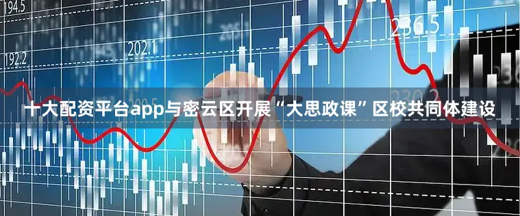 十大配资平台app与密云区开展“大思政课”区校共同体建设