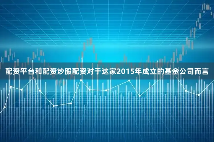 配资平台和配资炒股配资对于这家2015年成立的基金公司而言