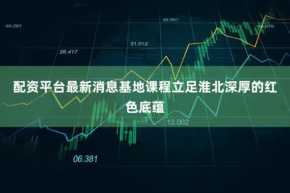 配资平台最新消息基地课程立足淮北深厚的红色底蕴
